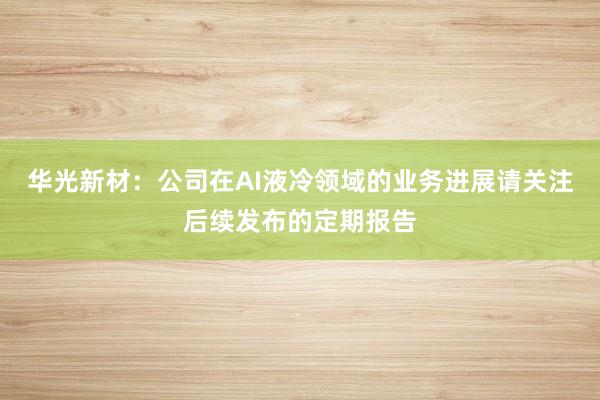 华光新材：公司在AI液冷领域的业务进展请关注后续发布的定期报告