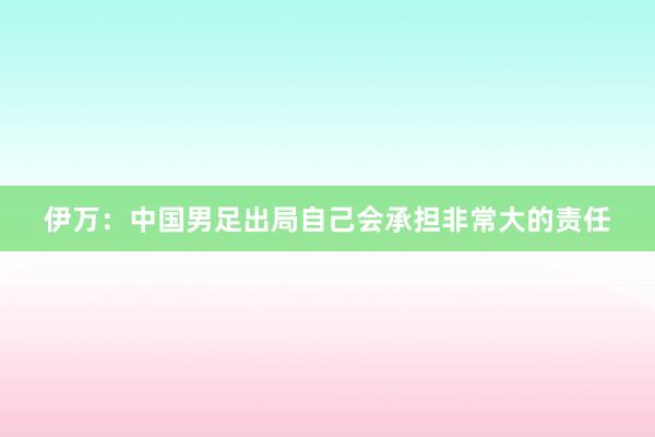 伊万：中国男足出局自己会承担非常大的责任