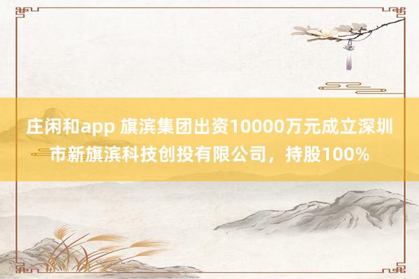 庄闲和app 旗滨集团出资10000万元成立深圳市新旗滨科技创投有限公司，持股100%