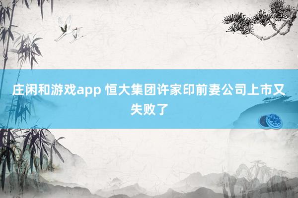 庄闲和游戏app 恒大集团许家印前妻公司上市又失败了