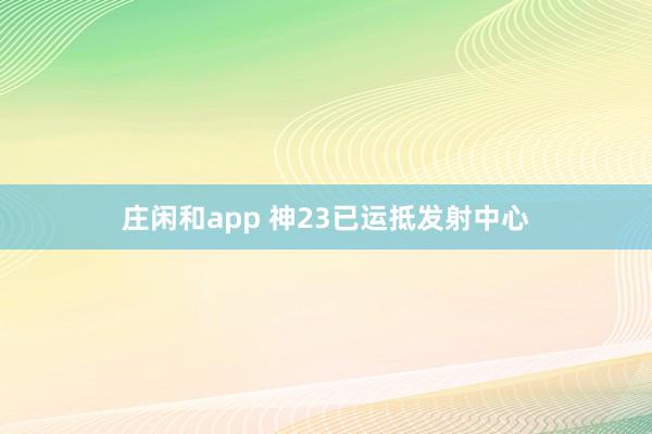 庄闲和app 神23已运抵发射中心