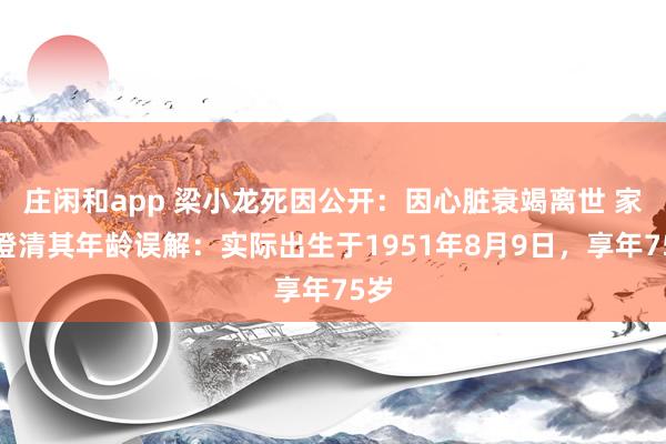 庄闲和app 梁小龙死因公开：因心脏衰竭离世 家属澄清其年龄误解：实际出生于1951年8月9日，享年75岁