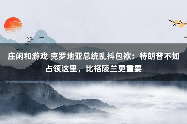 庄闲和游戏 克罗地亚总统乱抖包袱：特朗普不如占领这里，比格陵兰更重要