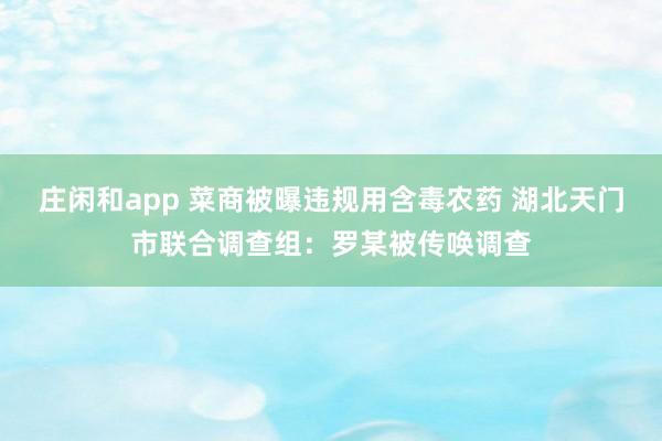 庄闲和app 菜商被曝违规用含毒农药 湖北天门市联合调查组：罗某被传唤调查