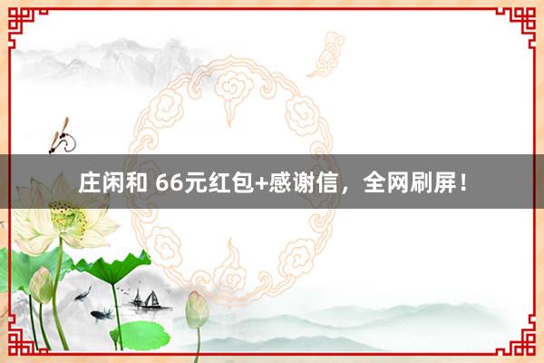 庄闲和 66元红包+感谢信，全网刷屏！
