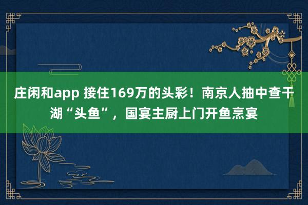 庄闲和app 接住169万的头彩！南京人抽中查干湖“头鱼”，国宴主厨上门开鱼烹宴