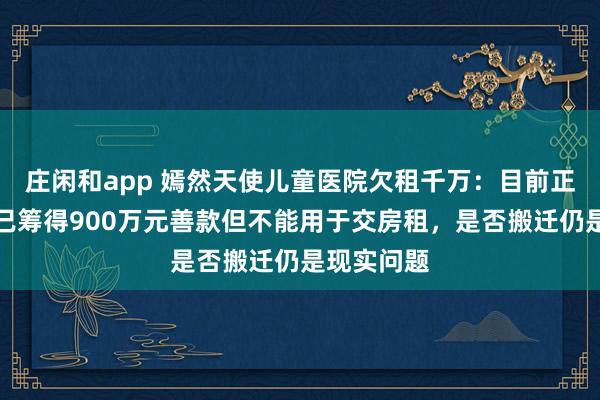 庄闲和app 嫣然天使儿童医院欠租千万：目前正常营业，已筹得900万元善款但不能用于交房租，是否搬迁仍是现实问题
