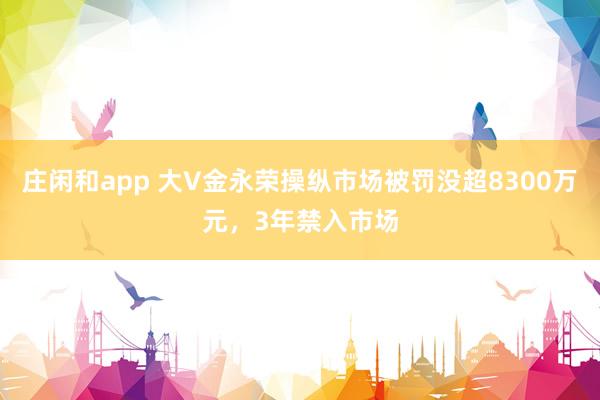 庄闲和app 大V金永荣操纵市场被罚没超8300万元，3年禁入市场