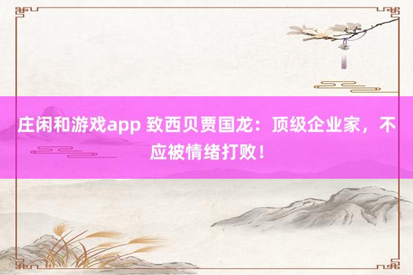 庄闲和游戏app 致西贝贾国龙：顶级企业家，不应被情绪打败！