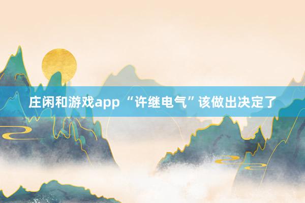 庄闲和游戏app “许继电气”该做出决定了