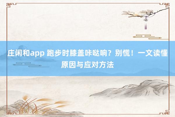 庄闲和app 跑步时膝盖咔哒响？别慌！一文读懂原因与应对方法