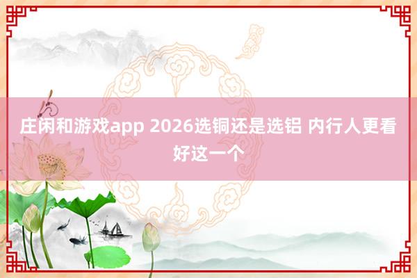 庄闲和游戏app 2026选铜还是选铝 内行人更看好这一个