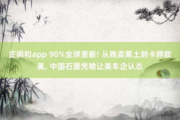 庄闲和app 90%全球垄断! 从贱卖黑土到卡脖欧美, 中国石墨凭啥让美车企认怂