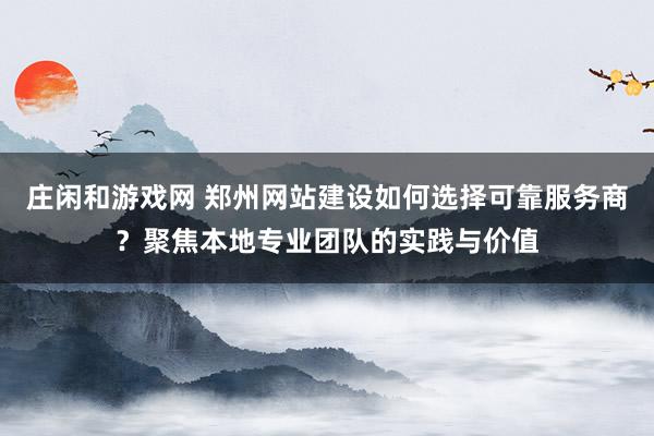庄闲和游戏网 郑州网站建设如何选择可靠服务商?聚焦本地专业团队的实践与价值