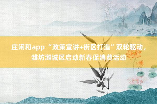 庄闲和app “政策宣讲+街区打造”双轮驱动,潍坊潍城区启动新春促消费活动