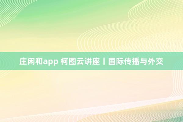庄闲和app 柯图云讲座丨国际传播与外交