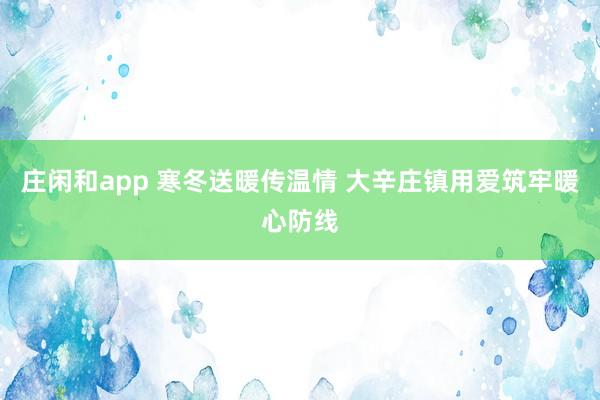 庄闲和app 寒冬送暖传温情 大辛庄镇用爱筑牢暖心防线