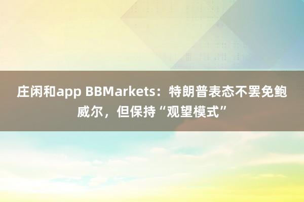 庄闲和app BBMarkets：特朗普表态不罢免鲍威尔，但保持“观望模式”
