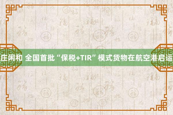 庄闲和 全国首批“保税+TIR”模式货物在航空港启运