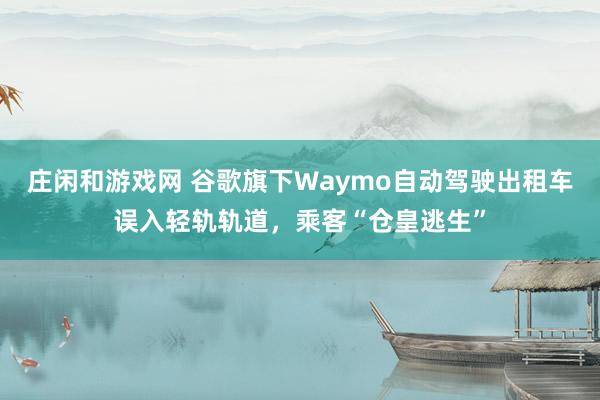 庄闲和游戏网 谷歌旗下Waymo自动驾驶出租车误入轻轨轨道，乘客“仓皇逃生”