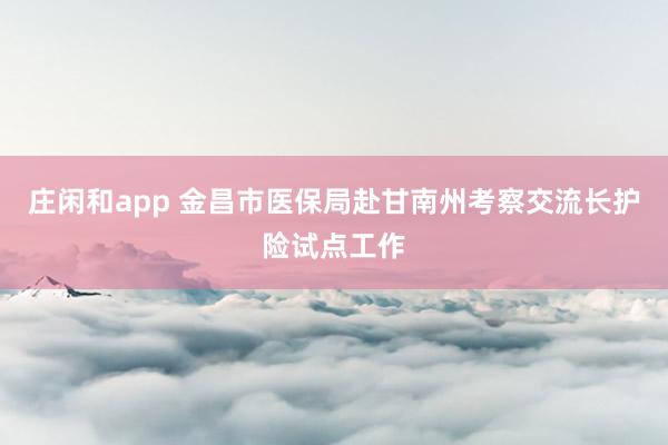 庄闲和app 金昌市医保局赴甘南州考察交流长护险试点工作