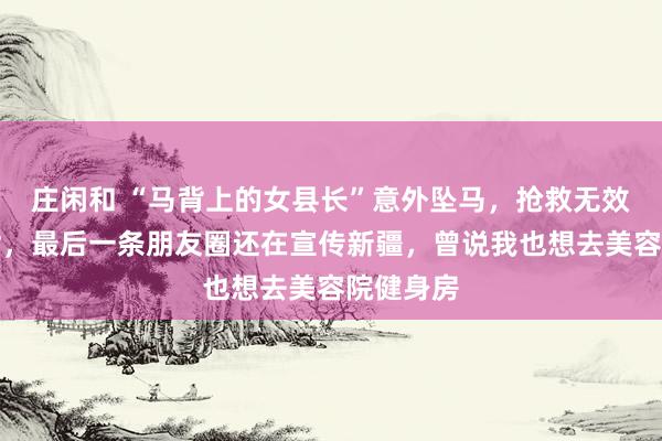 庄闲和 “马背上的女县长”意外坠马,抢救无效不幸离世,最后一条朋友圈还在宣传新疆,曾说我也想去美容院健身房