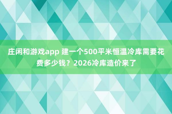 庄闲和游戏app 建一个500平米恒温冷库需要花费多少钱？2026冷库造价来了