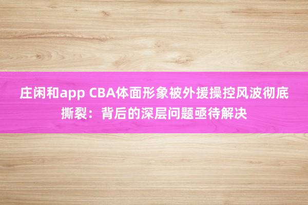 庄闲和app CBA体面形象被外援操控风波彻底撕裂:背后的深层问题亟待解决