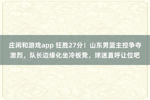 庄闲和游戏app 狂胜27分!山东男篮主控争夺激烈,队长边缘化坐冷板凳,球迷直呼让位吧