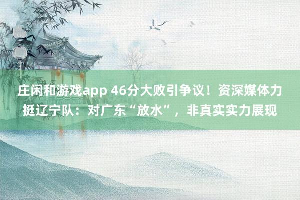 庄闲和游戏app 46分大败引争议!资深媒体力挺辽宁队:对广东“放水”,非真实实力展现
