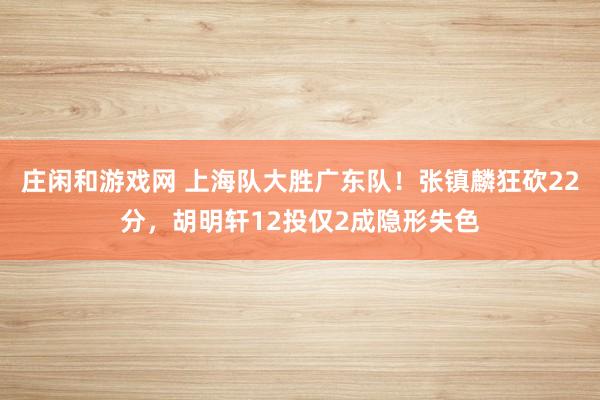 庄闲和游戏网 上海队大胜广东队！张镇麟狂砍22分，胡明轩12投仅2成隐形失色