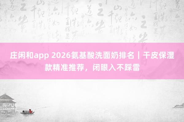 庄闲和app 2026氨基酸洗面奶排名｜干皮保湿款精准推荐，闭眼入不踩雷