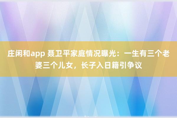 庄闲和app 聂卫平家庭情况曝光：一生有三个老婆三个儿女，长子入日籍引争议