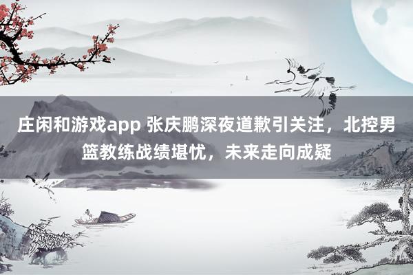 庄闲和游戏app 张庆鹏深夜道歉引关注,北控男篮教练战绩堪忧,未来走向成疑