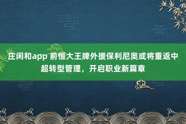 庄闲和app 前恒大王牌外援保利尼奥或将重返中超转型管理,开启职业新篇章