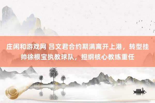 庄闲和游戏网 吕文君合约期满离开上港,转型挂帅徐根宝执教球队,担纲核心教练重任