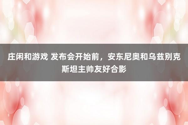 庄闲和游戏 发布会开始前,安东尼奥和乌兹别克斯坦主帅友好合影