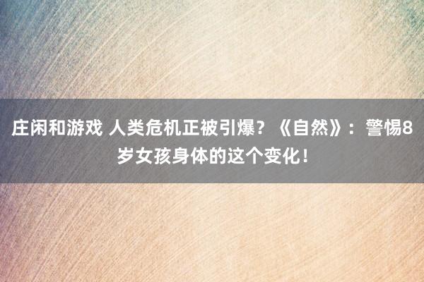 庄闲和游戏 人类危机正被引爆?《自然》:警惕8岁女孩身体的这个变化!