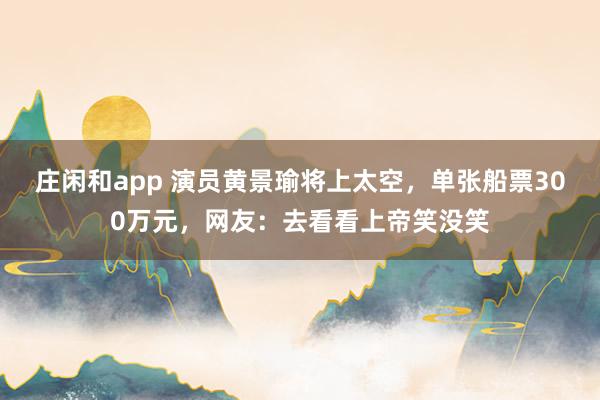 庄闲和app 演员黄景瑜将上太空,单张船票300万元,网友:去看看上帝笑没笑