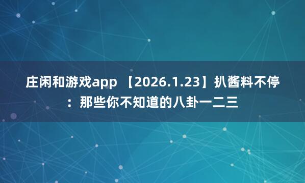 庄闲和游戏app 【2026.1.23】扒酱料不停：那些你不知道的八卦一二三