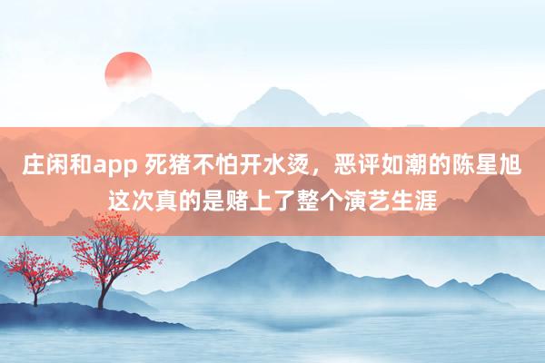庄闲和app 死猪不怕开水烫,恶评如潮的陈星旭这次真的是赌上了整个演艺生涯