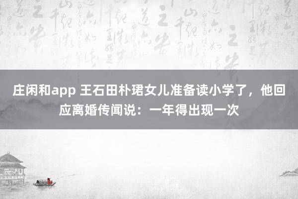 庄闲和app 王石田朴珺女儿准备读小学了，他回应离婚传闻说：一年得出现一次
