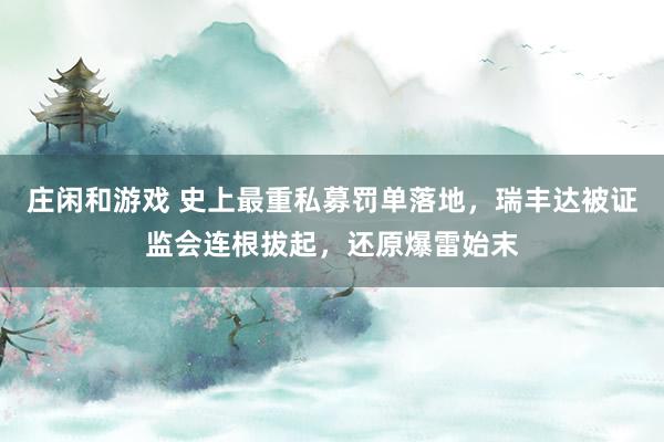 庄闲和游戏 史上最重私募罚单落地，瑞丰达被证监会连根拔起，还原爆雷始末