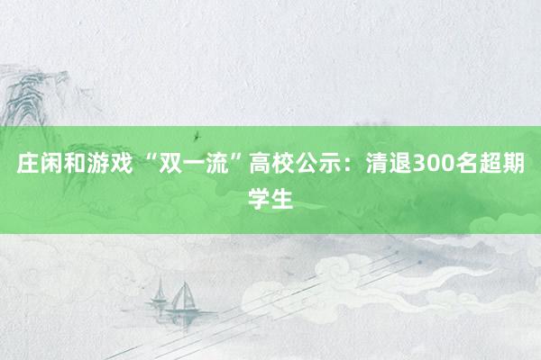 庄闲和游戏 “双一流”高校公示:清退300名超期学生