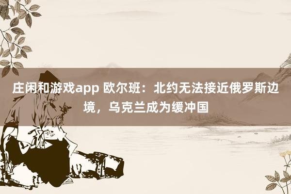 庄闲和游戏app 欧尔班：北约无法接近俄罗斯边境，乌克兰成为缓冲国