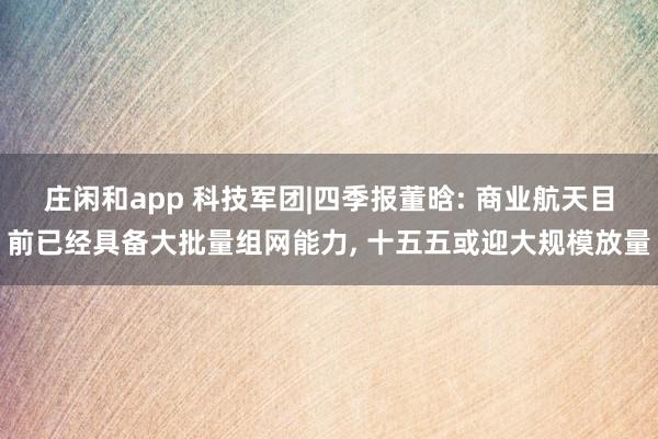 庄闲和app 科技军团|四季报董晗: 商业航天目前已经具备大批量组网能力， 十五五或迎大规模放量