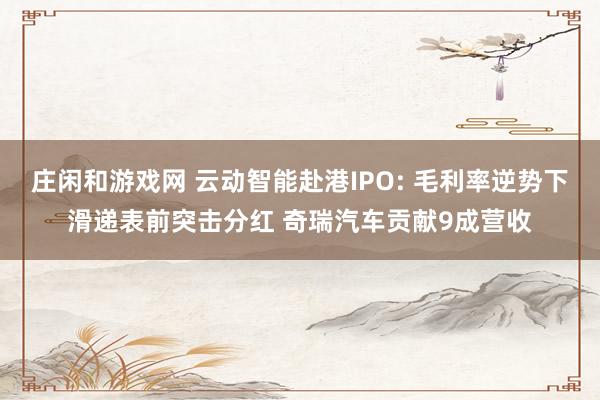 庄闲和游戏网 云动智能赴港IPO: 毛利率逆势下滑递表前突击分红 奇瑞汽车贡献9成营收