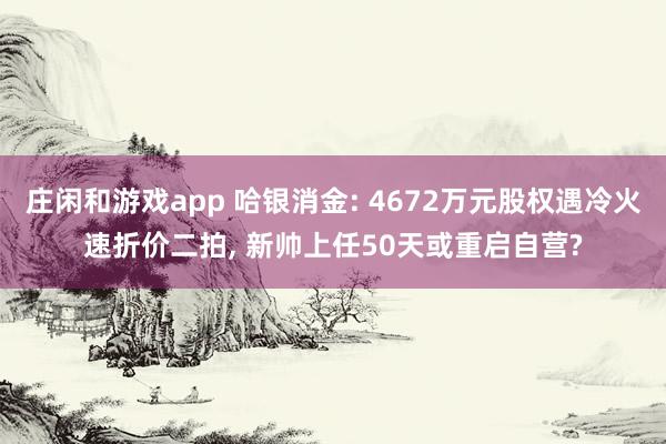 庄闲和游戏app 哈银消金: 4672万元股权遇冷火速折价二拍， 新帅上任50天或重启自营?