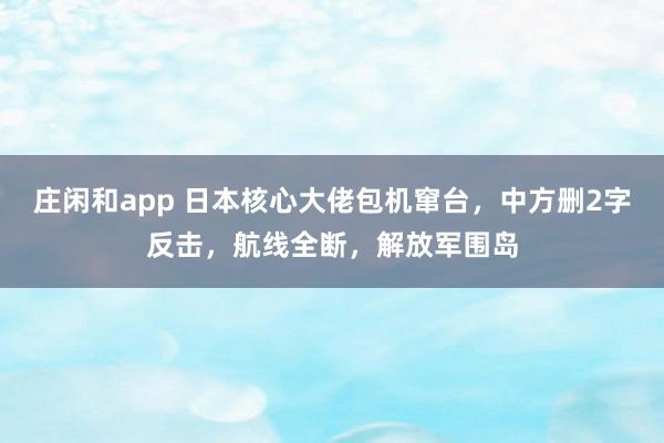 庄闲和app 日本核心大佬包机窜台，中方删2字反击，航线全断，解放军围岛