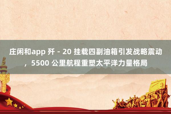 庄闲和app 歼 - 20 挂载四副油箱引发战略震动，5500 公里航程重塑太平洋力量格局